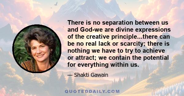 There is no separation between us and God-we are divine expressions of the creative principle...there can be no real lack or scarcity; there is nothing we have to try to achieve or attract; we contain the potential for