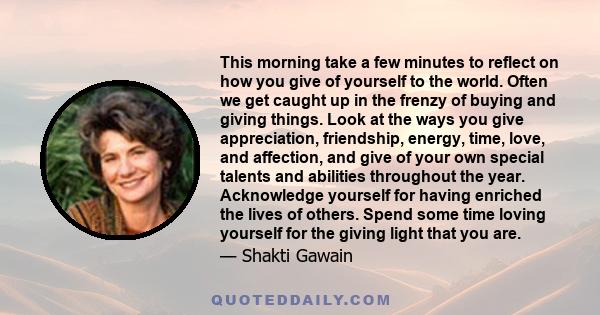 This morning take a few minutes to reflect on how you give of yourself to the world. Often we get caught up in the frenzy of buying and giving things. Look at the ways you give appreciation, friendship, energy, time,