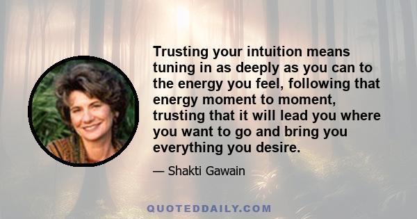 Trusting your intuition means tuning in as deeply as you can to the energy you feel, following that energy moment to moment, trusting that it will lead you where you want to go and bring you everything you desire.