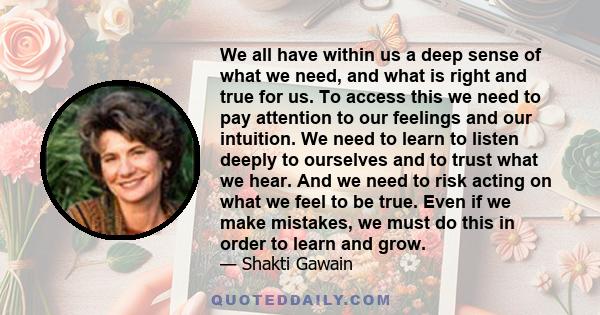 We all have within us a deep sense of what we need, and what is right and true for us. To access this we need to pay attention to our feelings and our intuition. We need to learn to listen deeply to ourselves and to