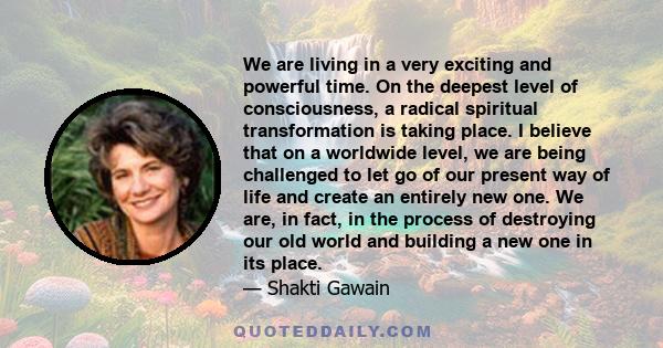 We are living in a very exciting and powerful time. On the deepest level of consciousness, a radical spiritual transformation is taking place. I believe that on a worldwide level, we are being challenged to let go of