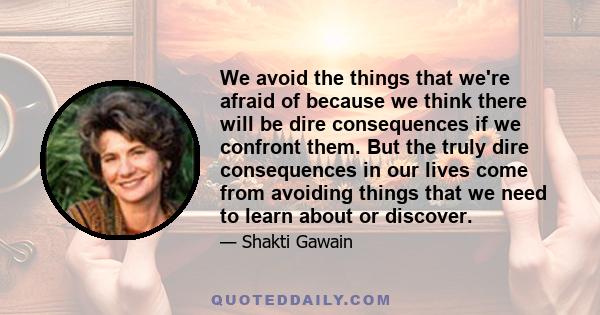 We avoid the things that we're afraid of because we think there will be dire consequences if we confront them. But the truly dire consequences in our lives come from avoiding things that we need to learn about or