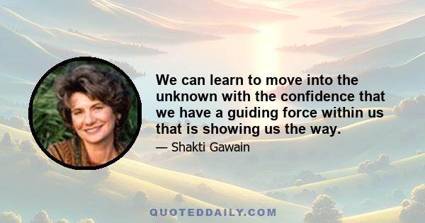 We can learn to move into the unknown with the confidence that we have a guiding force within us that is showing us the way.