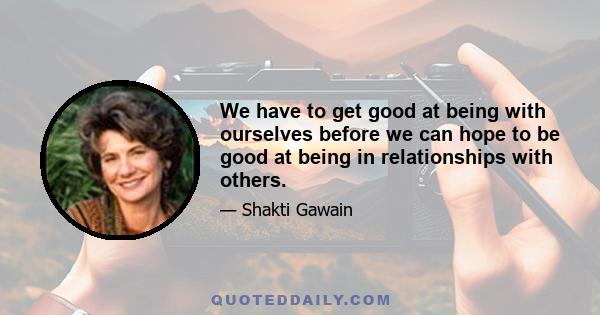 We have to get good at being with ourselves before we can hope to be good at being in relationships with others.