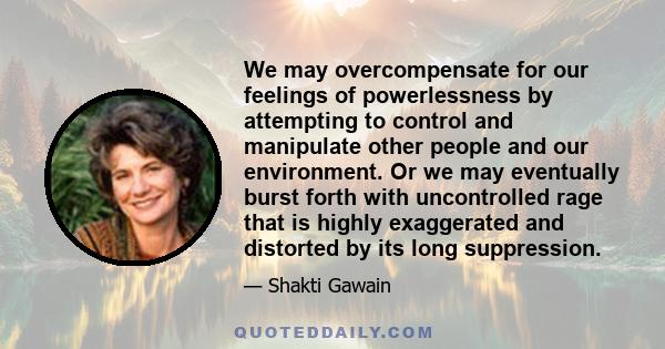 We may overcompensate for our feelings of powerlessness by attempting to control and manipulate other people and our environment. Or we may eventually burst forth with uncontrolled rage that is highly exaggerated and