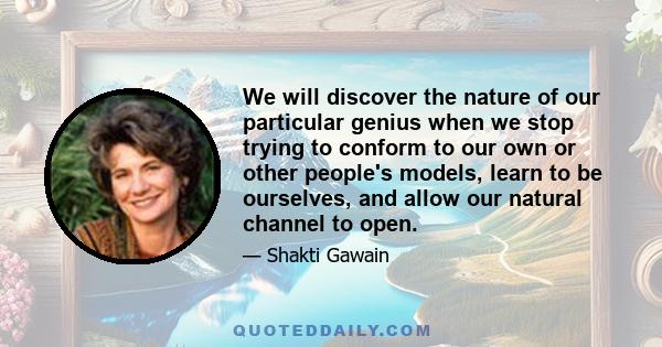 We will discover the nature of our particular genius when we stop trying to conform to our own or other people's models, learn to be ourselves, and allow our natural channel to open.