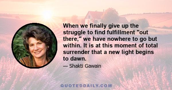 When we finally give up the struggle to find fulfillment out there, we have nowhere to go but within. It is at this moment of total surrender that a new light begins to dawn.