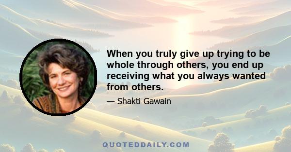 When you truly give up trying to be whole through others, you end up receiving what you always wanted from others.