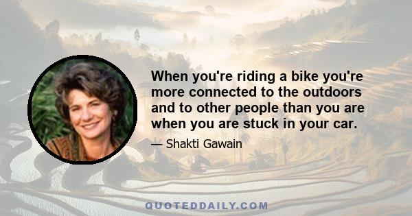 When you're riding a bike you're more connected to the outdoors and to other people than you are when you are stuck in your car.