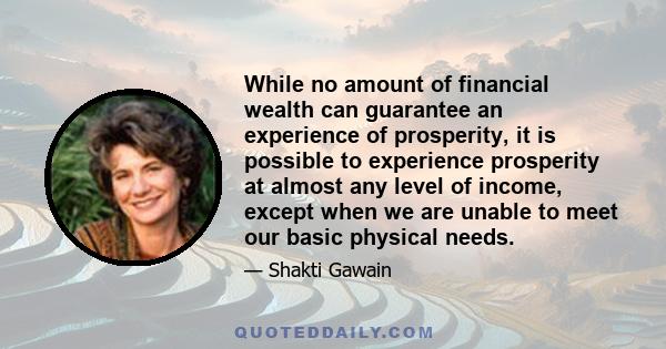 While no amount of financial wealth can guarantee an experience of prosperity, it is possible to experience prosperity at almost any level of income, except when we are unable to meet our basic physical needs.