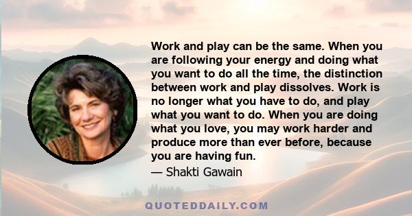 Work and play can be the same. When you are following your energy and doing what you want to do all the time, the distinction between work and play dissolves. Work is no longer what you have to do, and play what you