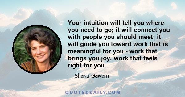 Your intuition will tell you where you need to go; it will connect you with people you should meet; it will guide you toward work that is meaningful for you - work that brings you joy, work that feels right for you.