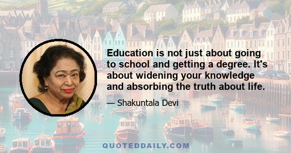 Education is not just about going to school and getting a degree. It's about widening your knowledge and absorbing the truth about life.