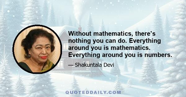 Without mathematics, there’s nothing you can do. Everything around you is mathematics. Everything around you is numbers.