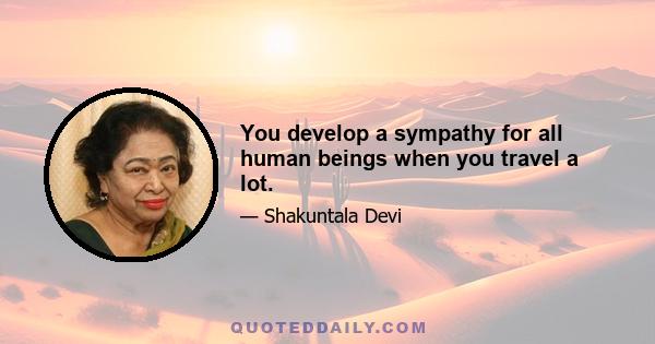 You develop a sympathy for all human beings when you travel a lot.