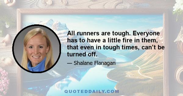 All runners are tough. Everyone has to have a little fire in them, that even in tough times, can’t be turned off.