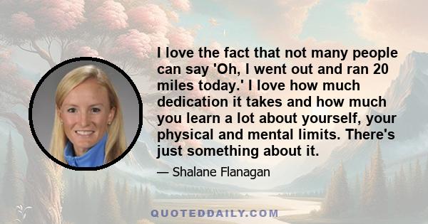 I love the fact that not many people can say 'Oh, I went out and ran 20 miles today.' I love how much dedication it takes and how much you learn a lot about yourself, your physical and mental limits. There's just