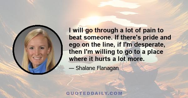 I will go through a lot of pain to beat someone. If there's pride and ego on the line, if I'm desperate, then I'm willing to go to a place where it hurts a lot more.