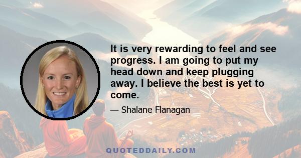 It is very rewarding to feel and see progress. I am going to put my head down and keep plugging away. I believe the best is yet to come.