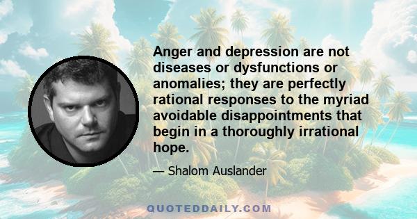 Anger and depression are not diseases or dysfunctions or anomalies; they are perfectly rational responses to the myriad avoidable disappointments that begin in a thoroughly irrational hope.