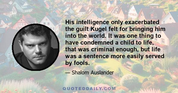 His intelligence only exacerbated the guilt Kugel felt for bringing him into the world. It was one thing to have condemned a child to life, that was criminal enough, but life was a sentence more easily served by fools.