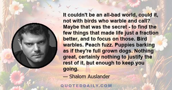 It couldn't be an all-bad world, could it, not with birds who warble and call? Maybe that was the secret - to find the few things that made life just a fraction better, and to focus on those. Bird warbles. Peach fuzz.