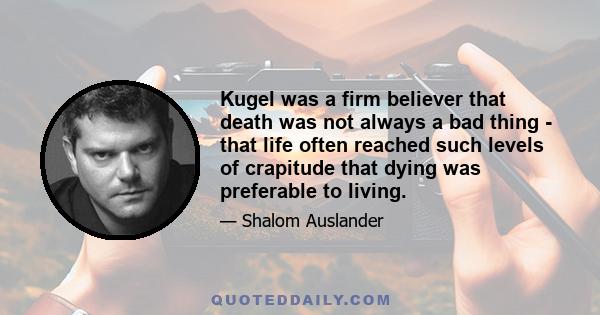 Kugel was a firm believer that death was not always a bad thing - that life often reached such levels of crapitude that dying was preferable to living.