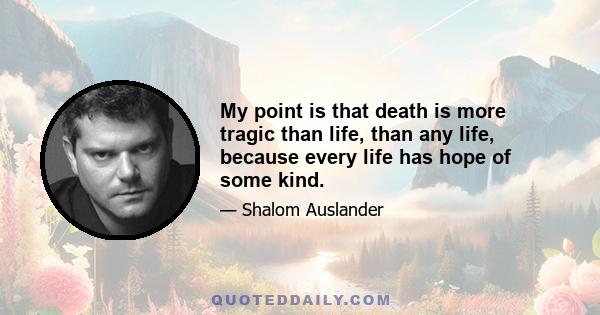 My point is that death is more tragic than life, than any life, because every life has hope of some kind.