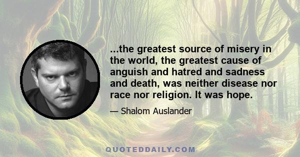 ...the greatest source of misery in the world, the greatest cause of anguish and hatred and sadness and death, was neither disease nor race nor religion. It was hope.