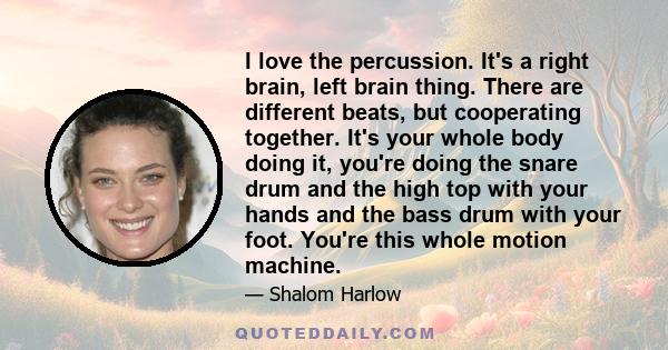 I love the percussion. It's a right brain, left brain thing. There are different beats, but cooperating together. It's your whole body doing it, you're doing the snare drum and the high top with your hands and the bass