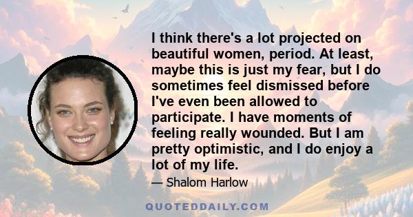 I think there's a lot projected on beautiful women, period. At least, maybe this is just my fear, but I do sometimes feel dismissed before I've even been allowed to participate. I have moments of feeling really wounded. 