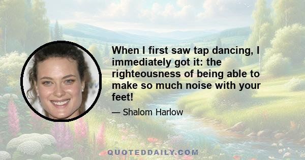 When I first saw tap dancing, I immediately got it: the righteousness of being able to make so much noise with your feet!