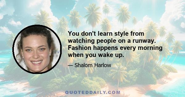 You don't learn style from watching people on a runway. Fashion happens every morning when you wake up.