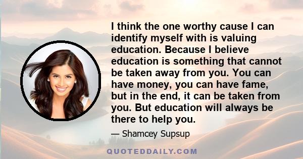 I think the one worthy cause I can identify myself with is valuing education. Because I believe education is something that cannot be taken away from you. You can have money, you can have fame, but in the end, it can be 