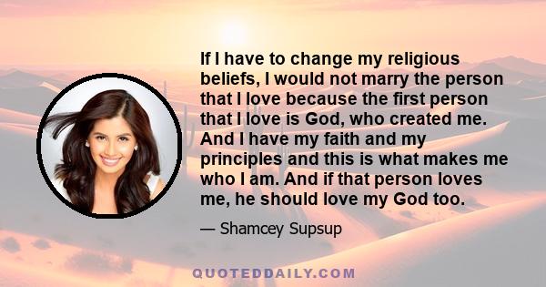 If I have to change my religious beliefs, I would not marry the person that I love because the first person that I love is God, who created me. And I have my faith and my principles and this is what makes me who I am.