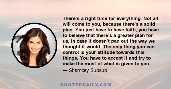 There’s a right time for everything. Not all will come to you, because there’s a solid plan. You just have to have faith, you have to believe that there’s a greater plan for us, in case it doesn’t pan out the way we