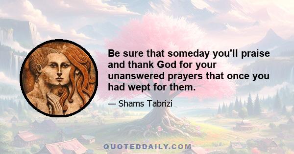 Be sure that someday you'll praise and thank God for your unanswered prayers that once you had wept for them.