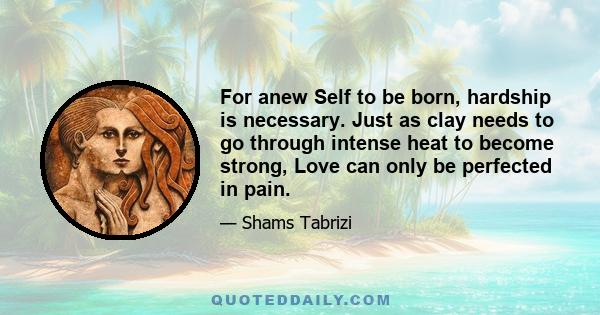 For anew Self to be born, hardship is necessary. Just as clay needs to go through intense heat to become strong, Love can only be perfected in pain.