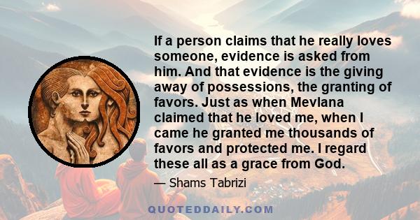 If a person claims that he really loves someone, evidence is asked from him. And that evidence is the giving away of possessions, the granting of favors. Just as when Mevlana claimed that he loved me, when I came he