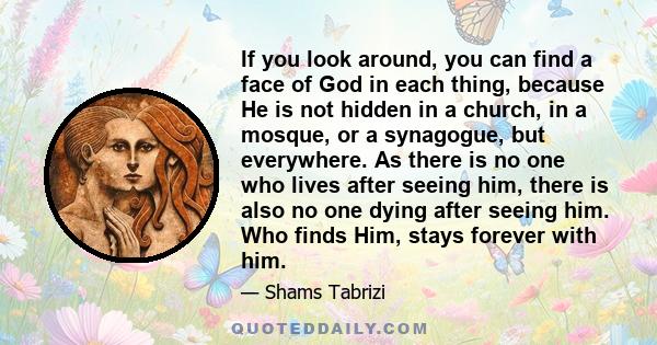 If you look around, you can find a face of God in each thing, because He is not hidden in a church, in a mosque, or a synagogue, but everywhere. As there is no one who lives after seeing him, there is also no one dying