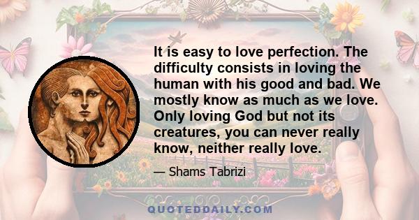 It is easy to love perfection. The difficulty consists in loving the human with his good and bad. We mostly know as much as we love. Only loving God but not its creatures, you can never really know, neither really love.