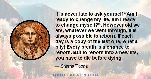 It is never late to ask yourself “Am I ready to change my life, am I ready to change myself?”. However old we are, whatever we went through, it is always possible to reborn. If each day is a copy of the last one, what a 