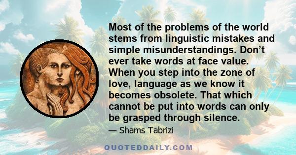 Most of the problems of the world stems from linguistic mistakes and simple misunderstandings. Don’t ever take words at face value. When you step into the zone of love, language as we know it becomes obsolete. That