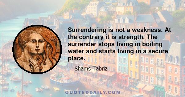 Surrendering is not a weakness. At the contrary it is strength. The surrender stops living in boiling water and starts living in a secure place.