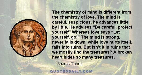 The chemistry of mind is different from the chemistry of love. The mind is careful, suspicious, he advances little by little. He advises “Be careful, protect yourself” Whereas love says “Let yourself, go!” The mind is