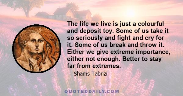 The life we live is just a colourful and deposit toy. Some of us take it so seriously and fight and cry for it. Some of us break and throw it. Either we give extreme importance, either not enough. Better to stay far