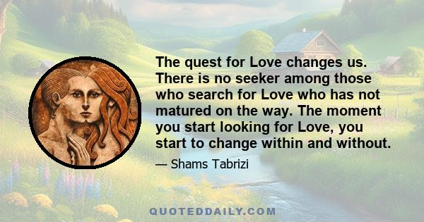 The quest for Love changes us. There is no seeker among those who search for Love who has not matured on the way. The moment you start looking for Love, you start to change within and without.