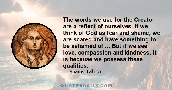 The words we use for the Creator are a reflect of ourselves. If we think of God as fear and shame, we are scared and have something to be ashamed of ... But if we see love, compassion and kindness, it is because we