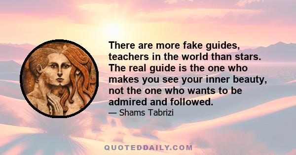 There are more fake guides, teachers in the world than stars. The real guide is the one who makes you see your inner beauty, not the one who wants to be admired and followed.