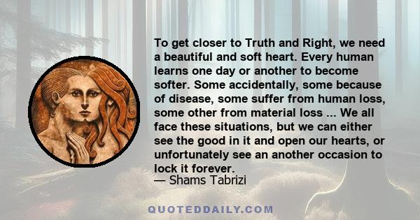 To get closer to Truth and Right, we need a beautiful and soft heart. Every human learns one day or another to become softer. Some accidentally, some because of disease, some suffer from human loss, some other from